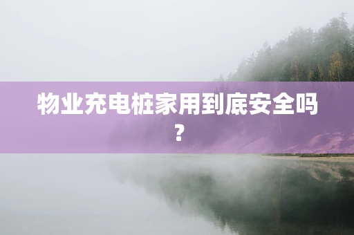 物业充电桩家用到底安全吗？